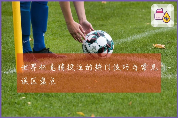 世界杯竞猜投注的热门技巧与常见误区盘点